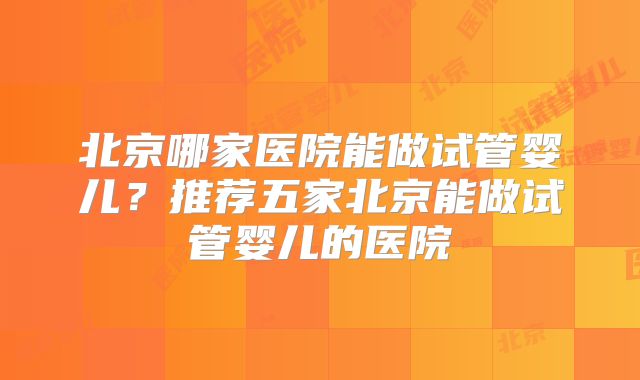 北京哪家医院能做试管婴儿?推荐五家北京能做试管婴儿的医院