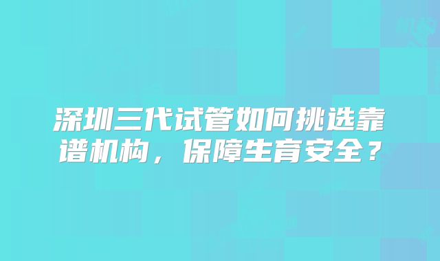 深圳三代试管如何挑选靠谱机构,保障生育安全?
