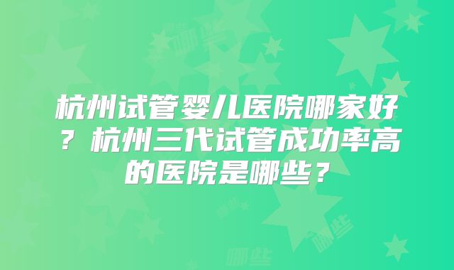 杭州试管婴儿医院哪家好?杭州三代试管成功率高的医院是哪些?