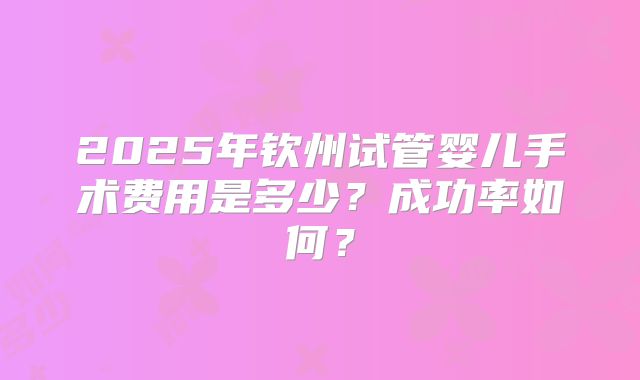 2025年钦州试管婴儿手术费用是多少？成功率如何？