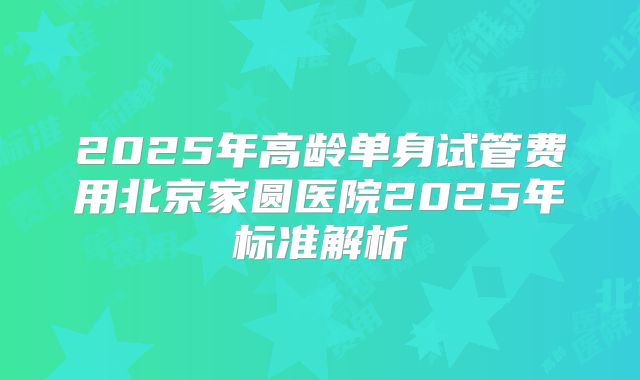 2025年高龄单身试管费用北京家圆医院2025年标准解析