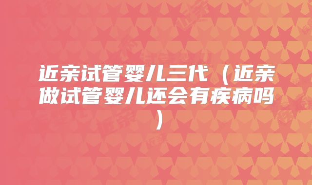 近亲试管婴儿三代（近亲做试管婴儿还会有疾病吗）