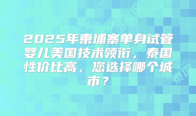 2025年柬埔寨单身试管婴儿美国技术领衔,泰国性价比高,您选择哪个城市?