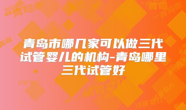 青岛市哪几家可以做三代试管婴儿的机构-青岛哪里三代试管好