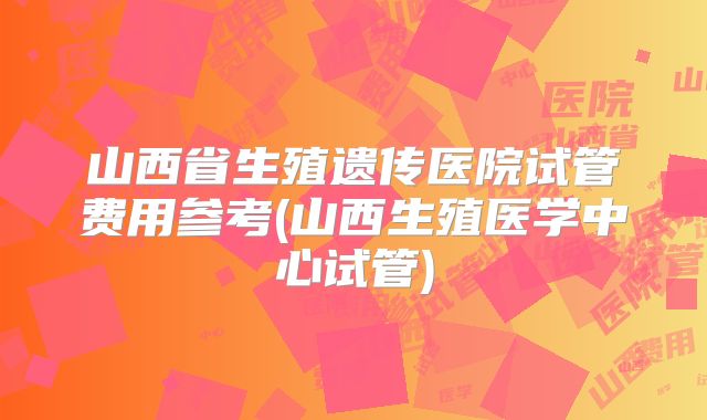山西省生殖遗传医院试管费用参考(山西生殖医学中心试管)