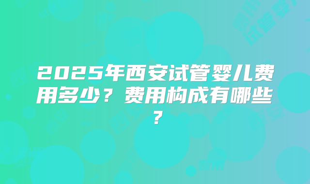 2025年西安试管婴儿费用多少?费用构成有哪些?