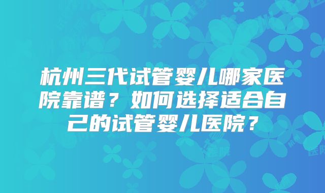 杭州三代试管婴儿哪家医院靠谱？如何选择适合自己的试管婴儿医院？