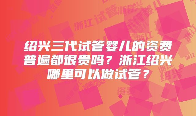 绍兴三代试管婴儿的资费普遍都很贵吗?浙江绍兴哪里可以做试管?