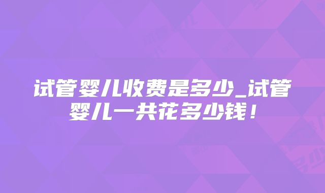 试管婴儿收费是多少_试管婴儿一共花多少钱！