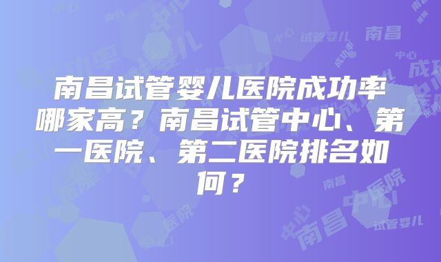 南昌试管婴儿医院成功率哪家高?南昌试管中心、第一医院、第二医院排名如何?