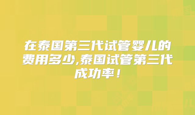 在泰国第三代试管婴儿的费用多少,泰国试管第三代成功率!