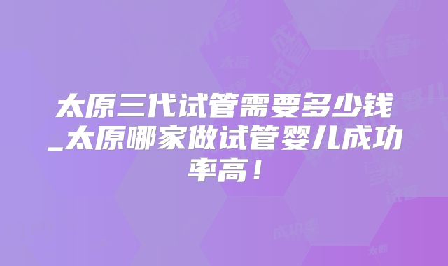 太原三代试管需要多少钱_太原哪家做试管婴儿成功率高!