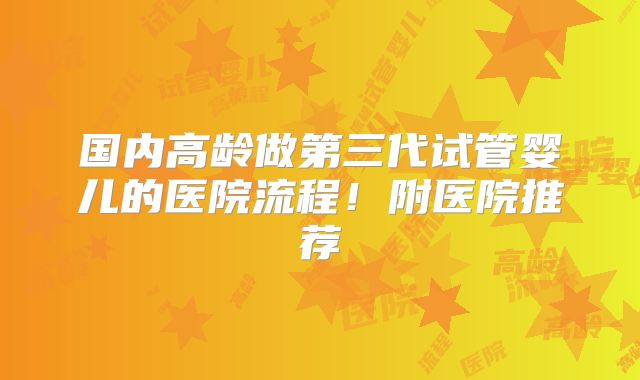 国内高龄做第三代试管婴儿的医院流程!附医院推荐