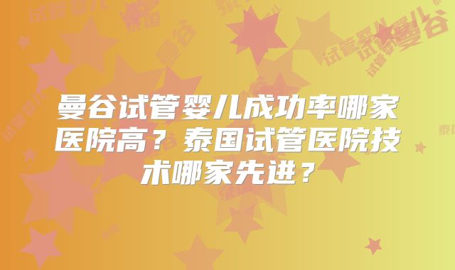 曼谷试管婴儿成功率哪家医院高？泰国试管医院技术哪家先进？