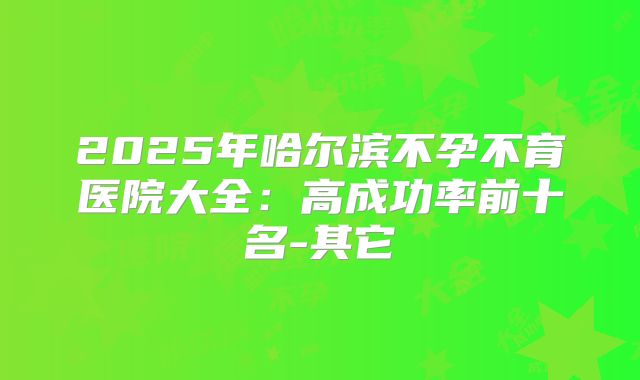2025年哈尔滨不孕不育医院大全:高成功率前十名-其它