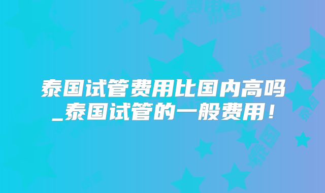 泰国试管费用比国内高吗_泰国试管的一般费用！