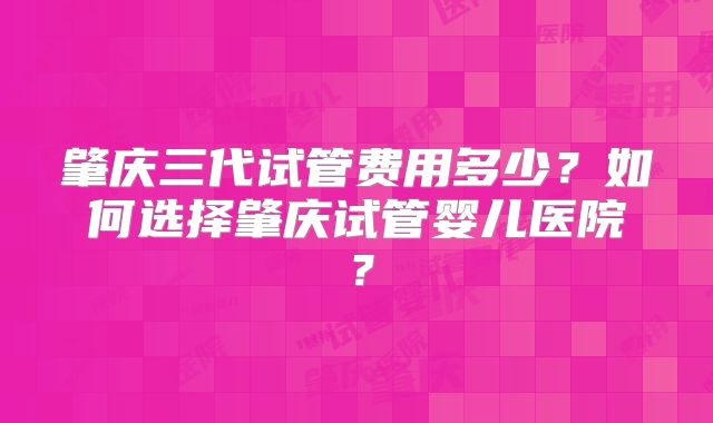 肇庆三代试管费用多少?如何选择肇庆试管婴儿医院?
