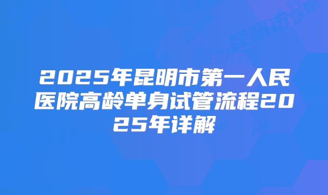 2025年昆明市第一人民医院高龄单身试管流程2025年详解