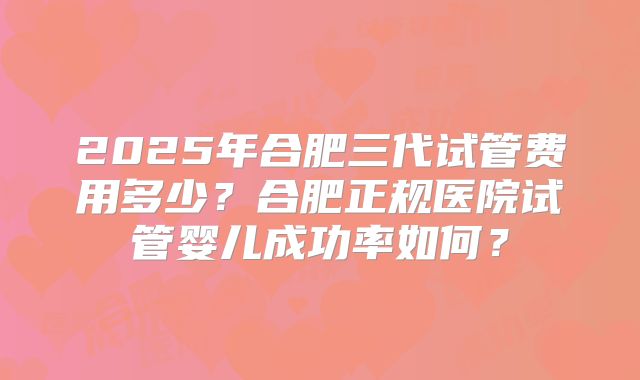 2025年合肥三代试管费用多少?合肥正规医院试管婴儿成功率如何?