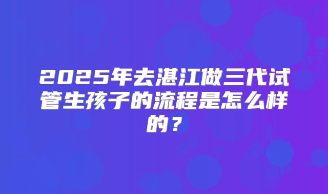 2025年去湛江做三代试管生孩子的流程是怎么样的?
