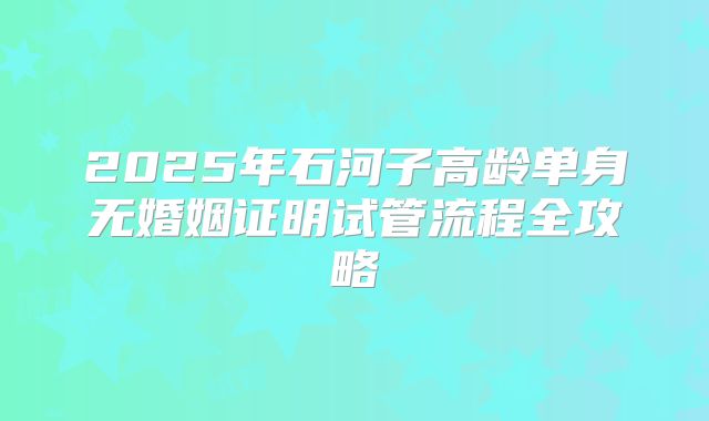 2025年石河子高龄单身无婚姻证明试管流程全攻略