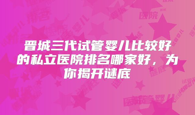 晋城三代试管婴儿比较好的私立医院排名哪家好,为你揭开谜底