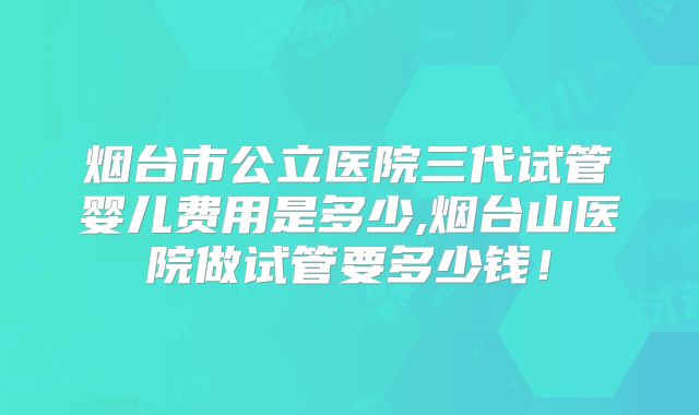 烟台市公立医院三代试管婴儿费用是多少,烟台山医院做试管要多少钱!