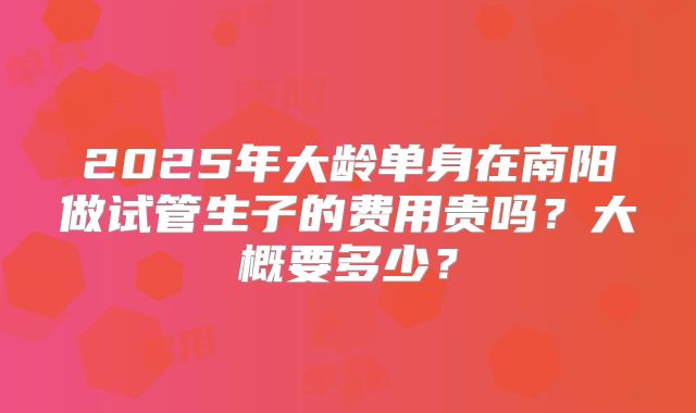 2025年大龄单身在南阳做试管生子的费用贵吗?大概要多少?