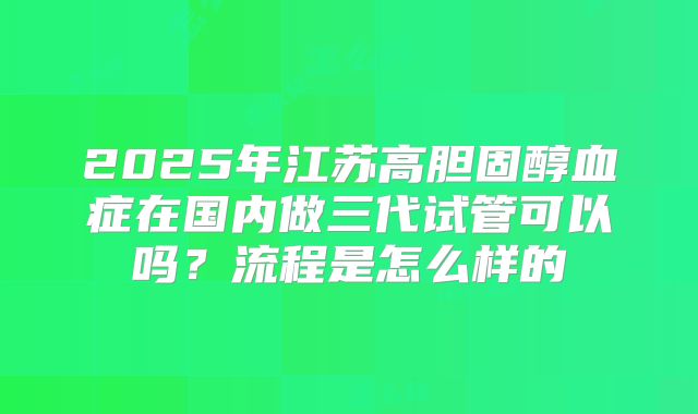 2025年江苏高胆固醇血症在国内做三代试管可以吗?流程是怎么样的