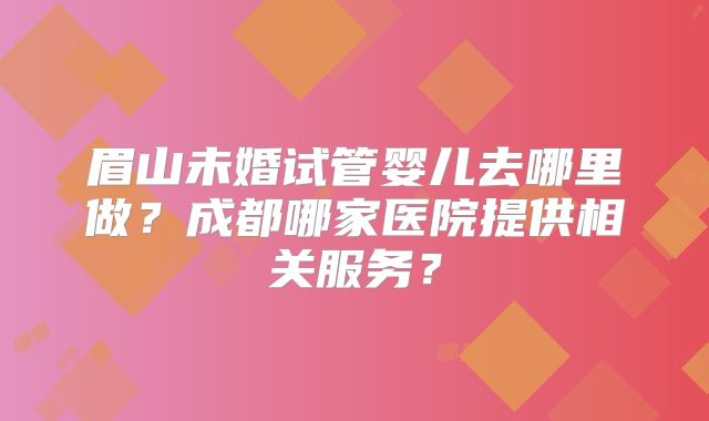 眉山未婚试管婴儿去哪里做?成都哪家医院提供相关服务?