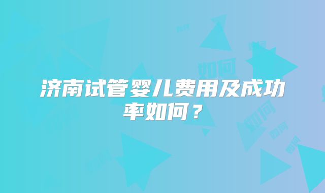 济南试管婴儿费用及成功率如何?