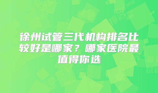 徐州试管三代机构排名比较好是哪家?哪家医院最值得你选
