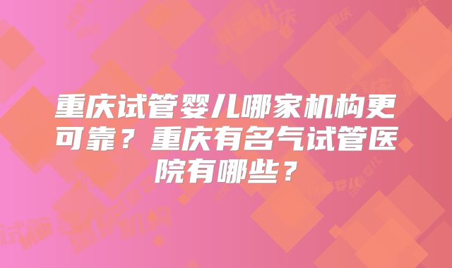 重庆试管婴儿哪家机构更可靠?重庆有名气试管医院有哪些?