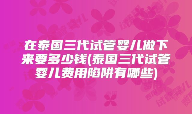 在泰国三代试管婴儿做下来要多少钱(泰国三代试管婴儿费用陷阱有哪些)