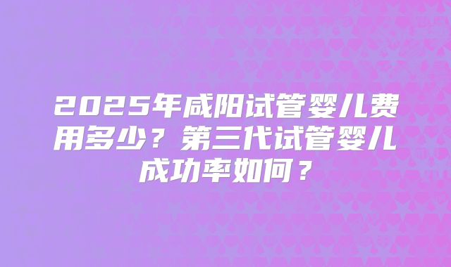 2025年咸阳试管婴儿费用多少?第三代试管婴儿成功率如何?