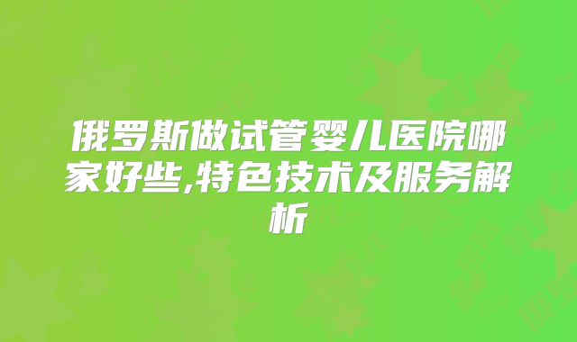 俄罗斯做试管婴儿医院哪家好些,特色技术及服务解析