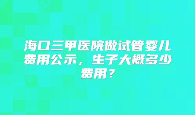 海口三甲医院做试管婴儿费用公示，生子大概多少费用？