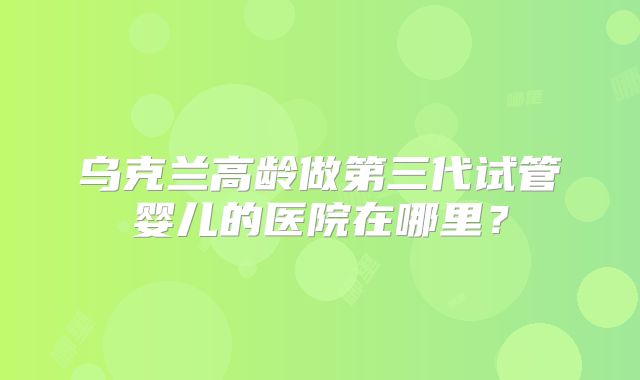 乌克兰高龄做第三代试管婴儿的医院在哪里?