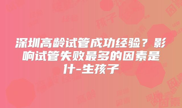 深圳高龄试管成功经验?影响试管失败最多的因素是什-生孩子