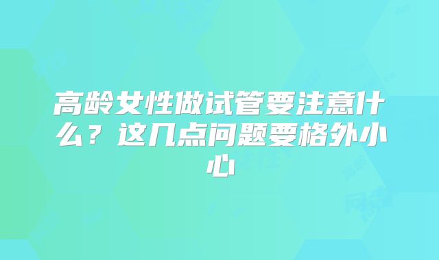高龄女性做试管要注意什么？这几点问题要格外小心