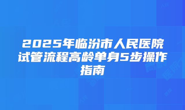 2025年临汾市人民医院试管流程高龄单身5步操作指南