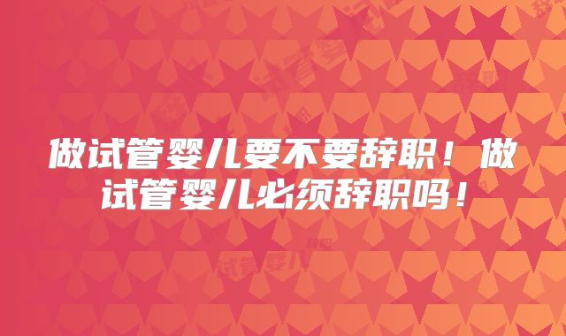 做试管婴儿要不要辞职!做试管婴儿必须辞职吗!