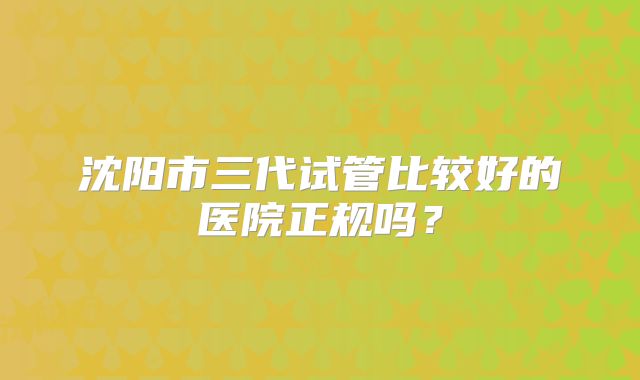 沈阳市三代试管比较好的医院正规吗?