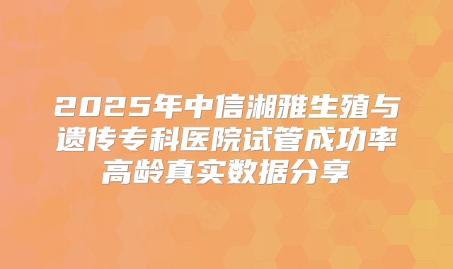 2025年中信湘雅生殖与遗传专科医院试管成功率高龄真实数据分享
