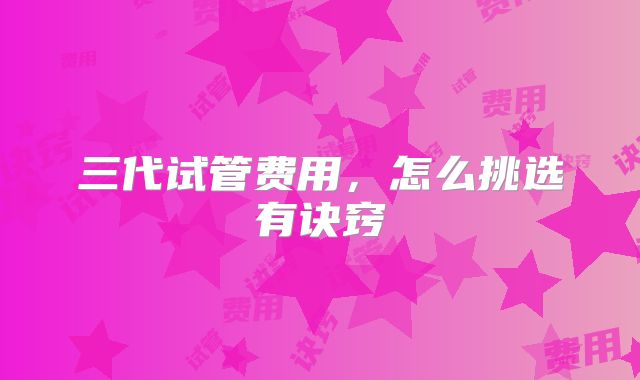 三代试管费用,怎么挑选有诀窍