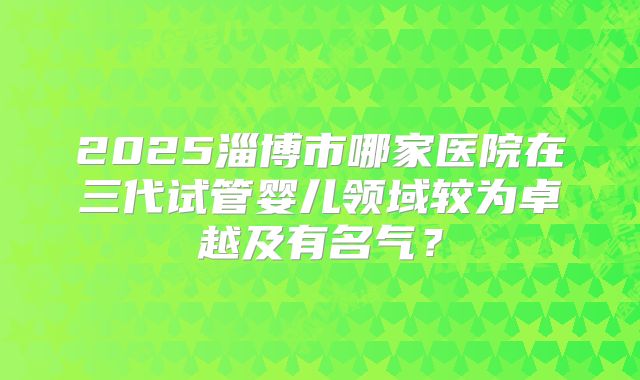 2025淄博市哪家医院在三代试管婴儿领域较为卓越及有名气?