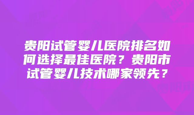 贵阳试管婴儿医院排名如何选择最佳医院？贵阳市试管婴儿技术哪家领先？