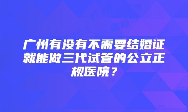 广州有没有不需要结婚证就能做三代试管的公立正规医院?