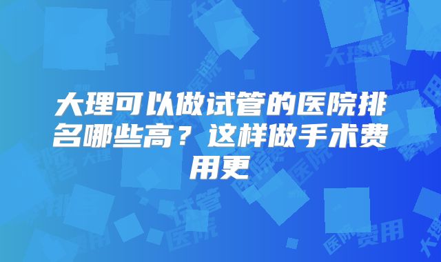 大理可以做试管的医院排名哪些高？这样做手术费用更