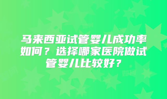 马来西亚试管婴儿成功率如何？选择哪家医院做试管婴儿比较好？